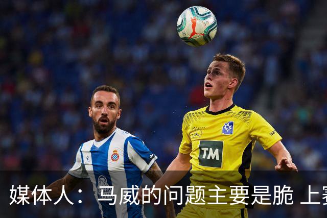媒体人：马威的问题主要是脆 上赛季的60场出勤已经是生涯之最