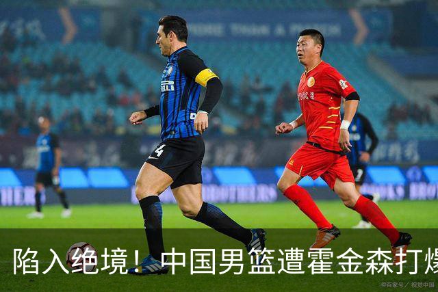 陷入绝境！中国男篮遭霍金森打爆 末轮不胜将无缘世界杯